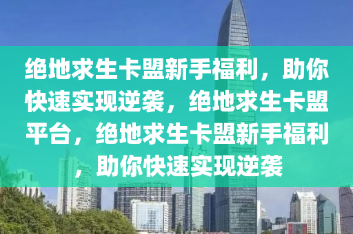 绝地求生卡盟新手福利，助你快速实现逆袭，绝地求生卡盟平台，绝地求生卡盟新手福利，助你快速实现逆袭