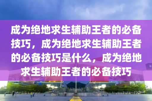 成为绝地求生辅助王者的必备技巧，成为绝地求生辅助王者的必备技巧是什么，成为绝地求生辅助王者的必备技巧