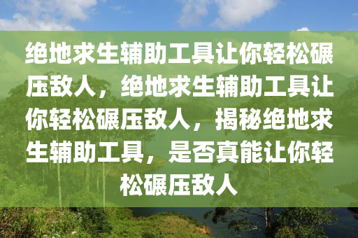 绝地求生辅助工具让你轻松碾压敌人，绝地求生辅助工具让你轻松碾压敌人，揭秘绝地求生辅助工具，是否真能让你轻松碾压敌人