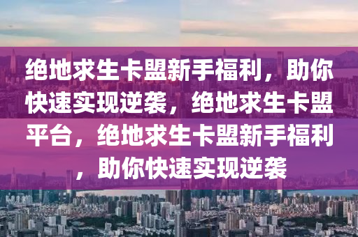 绝地求生卡盟新手福利，助你快速实现逆袭，绝地求生卡盟平台，绝地求生卡盟新手福利，助你快速实现逆袭
