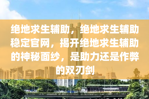 绝地求生辅助，绝地求生辅助稳定官网，揭开绝地求生辅助的神秘面纱，是助力还是作弊的双刃剑