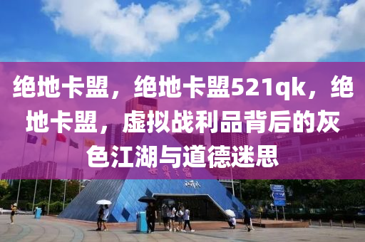 绝地卡盟，绝地卡盟521qk，绝地卡盟，虚拟战利品背后的灰色江湖与道德迷思