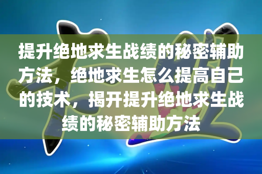 提升绝地求生战绩的秘密辅助方法，绝地求生怎么提高自己的技术，揭开提升绝地求生战绩的秘密辅助方法