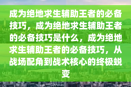 成为绝地求生辅助王者的必备技巧，成为绝地求生辅助王者的必备技巧是什么，成为绝地求生辅助王者的必备技巧，从战场配角到战术核心的终极蜕变
