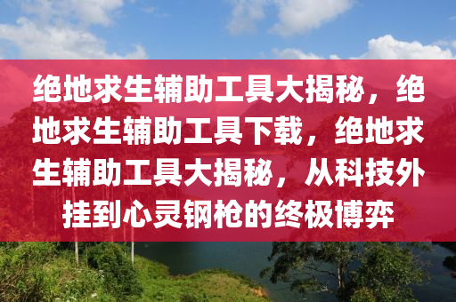 绝地求生辅助工具大揭秘，绝地求生辅助工具下载，绝地求生辅助工具大揭秘，从科技外挂到心灵钢枪的终极博弈