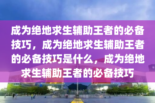 成为绝地求生辅助王者的必备技巧，成为绝地求生辅助王者的必备技巧是什么，成为绝地求生辅助王者的必备技巧