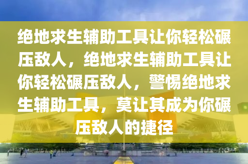 绝地求生辅助工具让你轻松碾压敌人，绝地求生辅助工具让你轻松碾压敌人，警惕绝地求生辅助工具，莫让其成为你碾压敌人的捷径