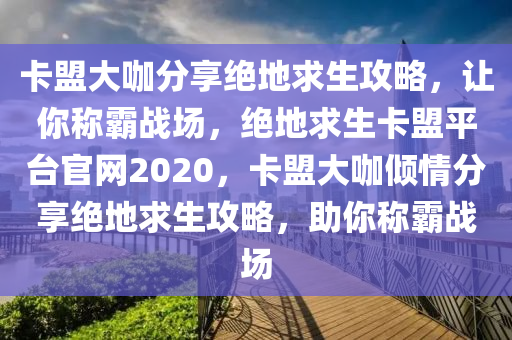 卡盟大咖分享绝地求生攻略，让你称霸战场，绝地求生卡盟平台官网2020，卡盟大咖倾情分享绝地求生攻略，助你称霸战场