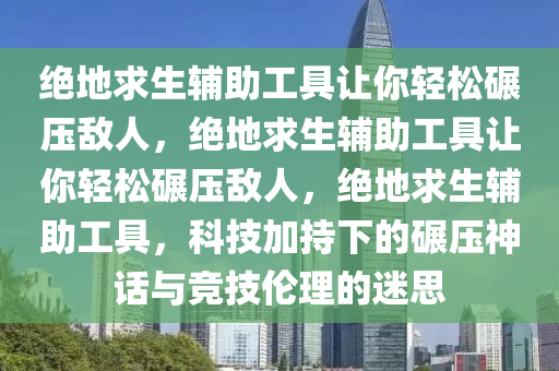绝地求生辅助工具让你轻松碾压敌人，绝地求生辅助工具让你轻松碾压敌人，绝地求生辅助工具，科技加持下的碾压神话与竞技伦理的迷思