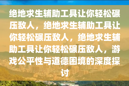绝地求生辅助工具让你轻松碾压敌人，绝地求生辅助工具让你轻松碾压敌人，绝地求生辅助工具让你轻松碾压敌人，游戏公平性与道德困境的深度探讨