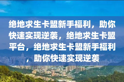 绝地求生卡盟新手福利，助你快速实现逆袭，绝地求生卡盟平台，绝地求生卡盟新手福利，助你快速实现逆袭