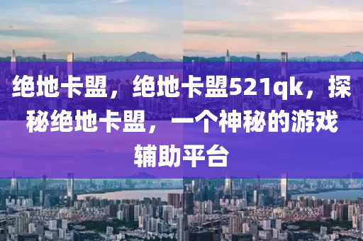 绝地卡盟，绝地卡盟521qk，探秘绝地卡盟，一个神秘的游戏辅助平台