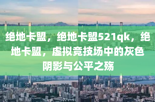 绝地卡盟，绝地卡盟521qk，绝地卡盟，虚拟竞技场中的灰色阴影与公平之殇