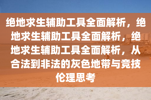 绝地求生辅助工具全面解析，绝地求生辅助工具全面解析，绝地求生辅助工具全面解析，从合法到非法的灰色地带与竞技伦理思考