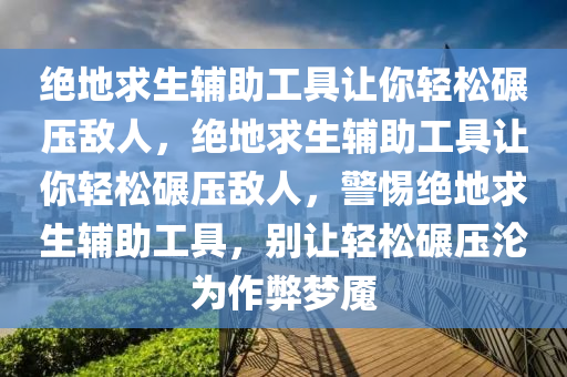 绝地求生辅助工具让你轻松碾压敌人，绝地求生辅助工具让你轻松碾压敌人，警惕绝地求生辅助工具，别让轻松碾压沦为作弊梦魇