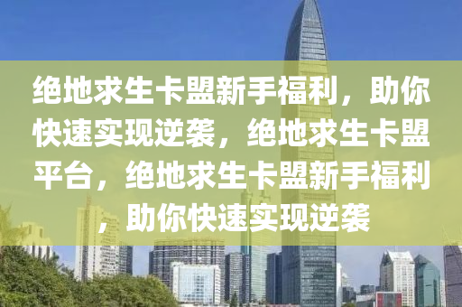 绝地求生卡盟新手福利，助你快速实现逆袭，绝地求生卡盟平台，绝地求生卡盟新手福利，助你快速实现逆袭