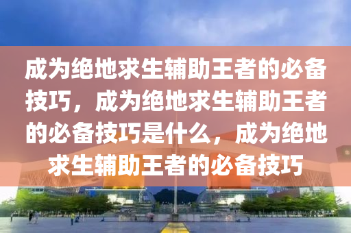 成为绝地求生辅助王者的必备技巧，成为绝地求生辅助王者的必备技巧是什么，成为绝地求生辅助王者的必备技巧