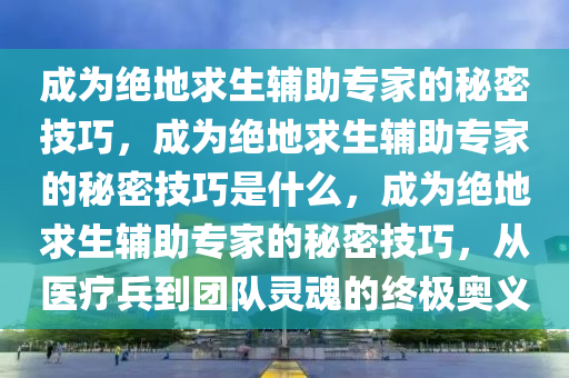 成为绝地求生辅助专家的秘密技巧，成为绝地求生辅助专家的秘密技巧是什么，成为绝地求生辅助专家的秘密技巧，从医疗兵到团队灵魂的终极奥义