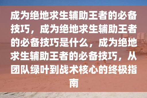 成为绝地求生辅助王者的必备技巧，成为绝地求生辅助王者的必备技巧是什么，成为绝地求生辅助王者的必备技巧，从团队绿叶到战术核心的终极指南