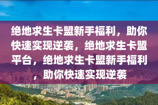 绝地求生卡盟新手福利，助你快速实现逆袭，绝地求生卡盟平台，绝地求生卡盟新手福利，助你快速实现逆袭