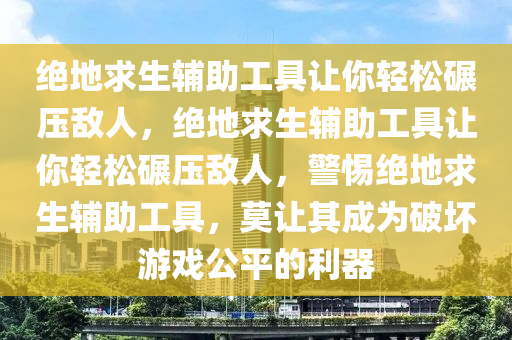 绝地求生辅助工具让你轻松碾压敌人，绝地求生辅助工具让你轻松碾压敌人，警惕绝地求生辅助工具，莫让其成为破坏游戏公平的利器