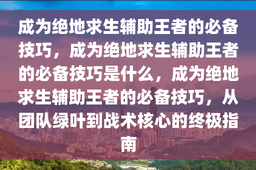 成为绝地求生辅助王者的必备技巧，成为绝地求生辅助王者的必备技巧是什么，成为绝地求生辅助王者的必备技巧，从团队绿叶到战术核心的终极指南