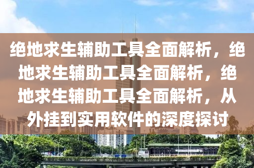 绝地求生辅助工具全面解析，绝地求生辅助工具全面解析，绝地求生辅助工具全面解析，从外挂到实用软件的深度探讨