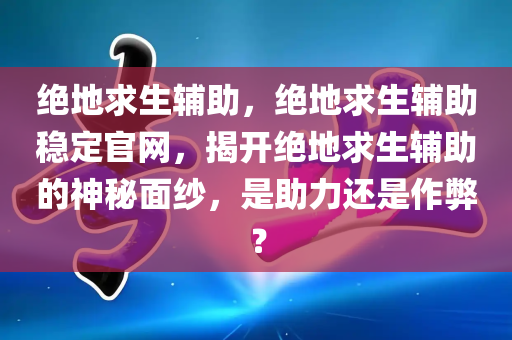 绝地求生辅助，绝地求生辅助稳定官网，揭开绝地求生辅助的神秘面纱，是助力还是作弊？