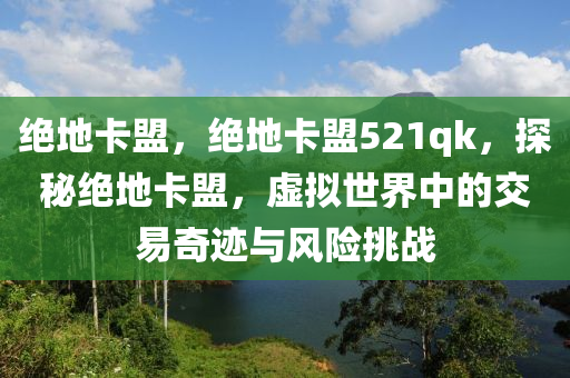 绝地卡盟，绝地卡盟521qk，探秘绝地卡盟，虚拟世界中的交易奇迹与风险挑战
