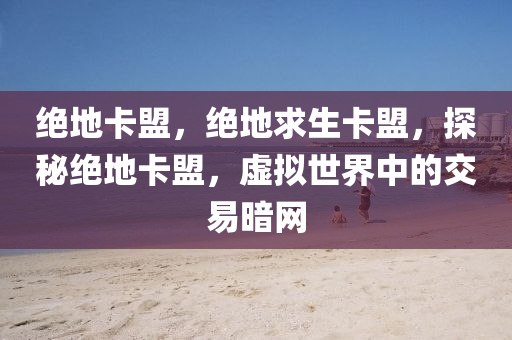 绝地卡盟，绝地求生卡盟，探秘绝地卡盟，虚拟世界中的交易暗网