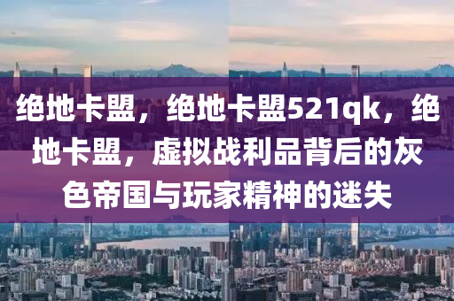 绝地卡盟，绝地卡盟521qk，绝地卡盟，虚拟战利品背后的灰色帝国与玩家精神的迷失