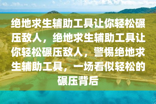 绝地求生辅助工具让你轻松碾压敌人，绝地求生辅助工具让你轻松碾压敌人，警惕绝地求生辅助工具，一场看似轻松的碾压背后