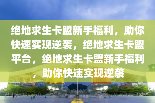 绝地求生卡盟新手福利，助你快速实现逆袭，绝地求生卡盟平台，绝地求生卡盟新手福利，助你快速实现逆袭