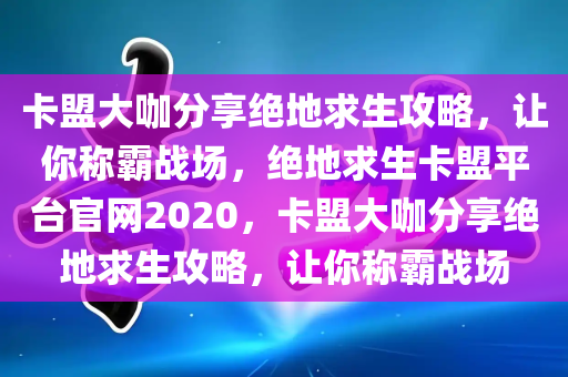 卡盟大咖分享绝地求生攻略，让你称霸战场，绝地求生卡盟平台官网2020，卡盟大咖分享绝地求生攻略，让你称霸战场