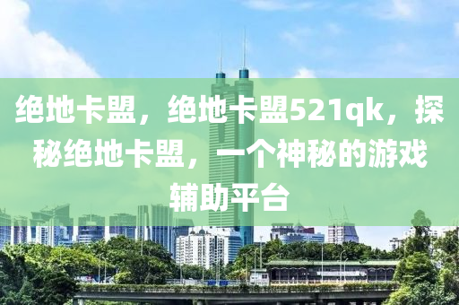 绝地卡盟，绝地卡盟521qk，探秘绝地卡盟，一个神秘的游戏辅助平台