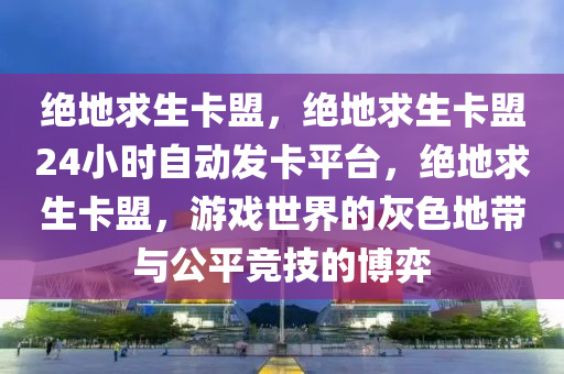 绝地求生卡盟，绝地求生卡盟24小时自动发卡平台，绝地求生卡盟，游戏世界的灰色地带与公平竞技的博弈