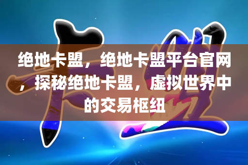 绝地卡盟，绝地卡盟平台官网，探秘绝地卡盟，虚拟世界中的交易枢纽