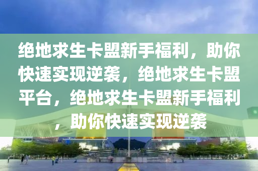 绝地求生卡盟新手福利，助你快速实现逆袭，绝地求生卡盟平台，绝地求生卡盟新手福利，助你快速实现逆袭
