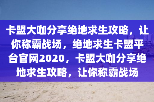 卡盟大咖分享绝地求生攻略，让你称霸战场，绝地求生卡盟平台官网2020，卡盟大咖分享绝地求生攻略，让你称霸战场