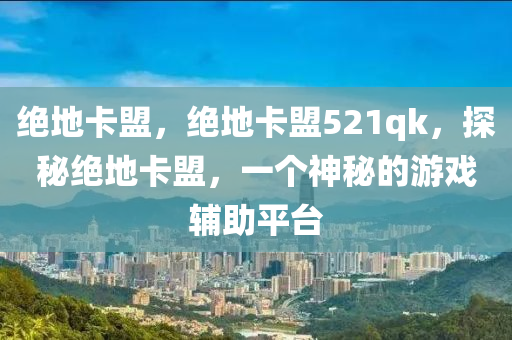 绝地卡盟，绝地卡盟521qk，探秘绝地卡盟，一个神秘的游戏辅助平台