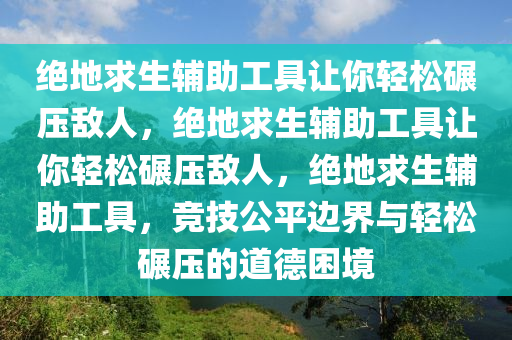 绝地求生辅助工具让你轻松碾压敌人，绝地求生辅助工具让你轻松碾压敌人，绝地求生辅助工具，竞技公平边界与轻松碾压的道德困境