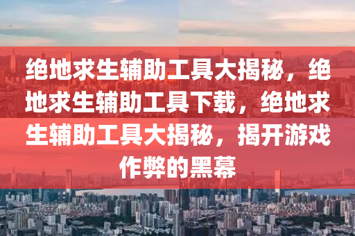 绝地求生辅助工具大揭秘，绝地求生辅助工具下载，绝地求生辅助工具大揭秘，揭开游戏作弊的黑幕