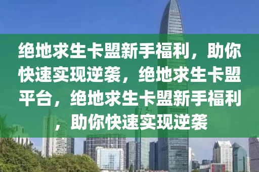 绝地求生卡盟新手福利，助你快速实现逆袭，绝地求生卡盟平台，绝地求生卡盟新手福利，助你快速实现逆袭