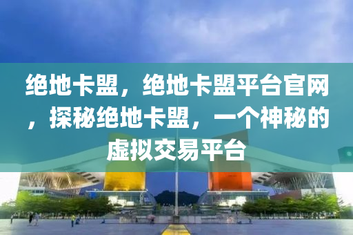 绝地卡盟，绝地卡盟平台官网，探秘绝地卡盟，一个神秘的虚拟交易平台