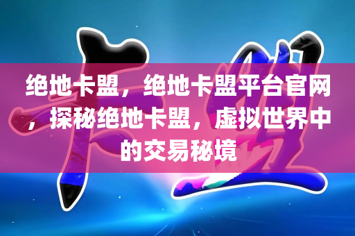 绝地卡盟，绝地卡盟平台官网，探秘绝地卡盟，虚拟世界中的交易秘境