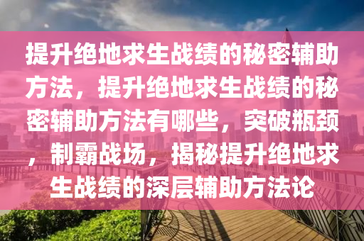 提升绝地求生战绩的秘密辅助方法，提升绝地求生战绩的秘密辅助方法有哪些，突破瓶颈，制霸战场，揭秘提升绝地求生战绩的深层辅助方法论