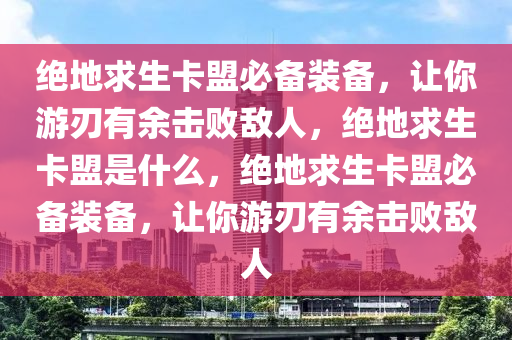 绝地求生卡盟必备装备，让你游刃有余击败敌人，绝地求生卡盟是什么，绝地求生卡盟必备装备，让你游刃有余击败敌人
