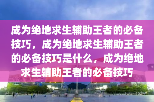 成为绝地求生辅助王者的必备技巧，成为绝地求生辅助王者的必备技巧是什么，成为绝地求生辅助王者的必备技巧