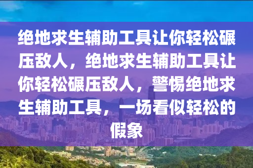 绝地求生辅助工具让你轻松碾压敌人，绝地求生辅助工具让你轻松碾压敌人，警惕绝地求生辅助工具，一场看似轻松的假象