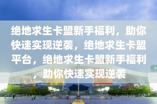 绝地求生卡盟新手福利，助你快速实现逆袭，绝地求生卡盟平台，绝地求生卡盟新手福利，助你快速实现逆袭